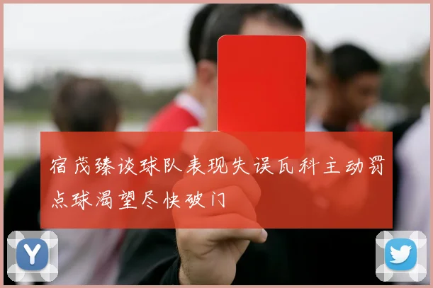 宿茂臻谈球队表现失误瓦科主动罚点球渴望尽快破门