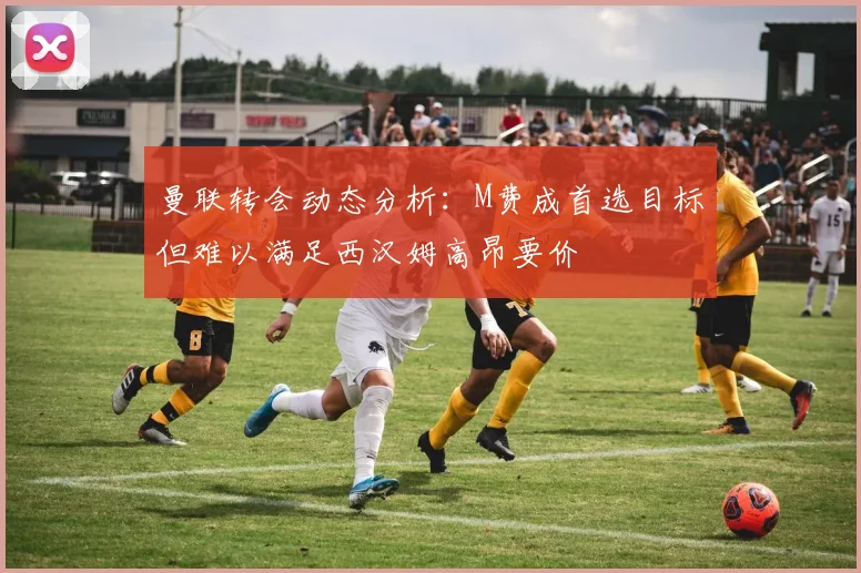 曼联转会动态分析：M费成首选目标但难以满足西汉姆高昂要价