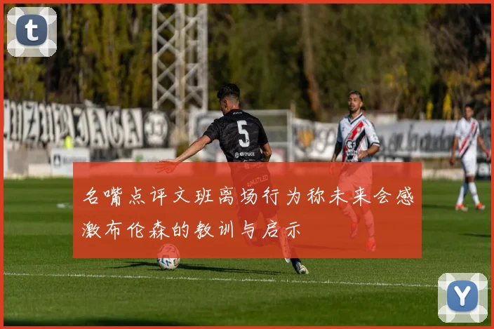 名嘴点评文班离场行为称未来会感激布伦森的教训与启示