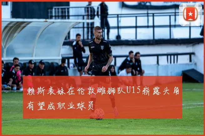 赖斯表妹在伦敦雌狮队U15崭露头角有望成职业球员