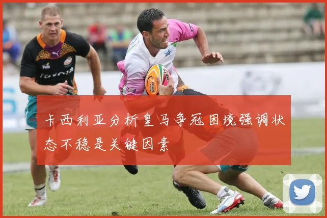 卡西利亚分析皇马争冠困境强调状态不稳是关键因素