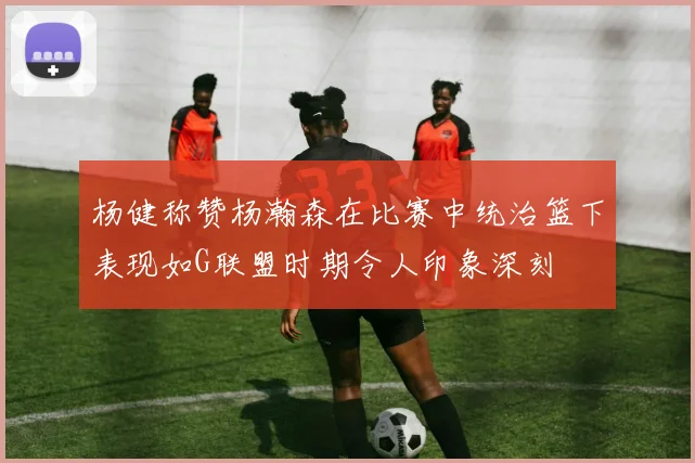 杨健称赞杨瀚森在比赛中统治篮下表现如G联盟时期令人印象深刻