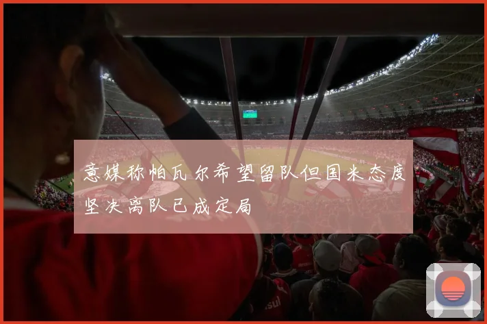 意媒称帕瓦尔希望留队但国米态度坚决离队已成定局