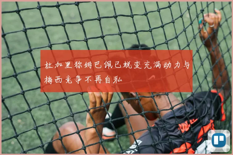 杜加里称姆巴佩已蜕变充满动力与梅西竞争不再自私
