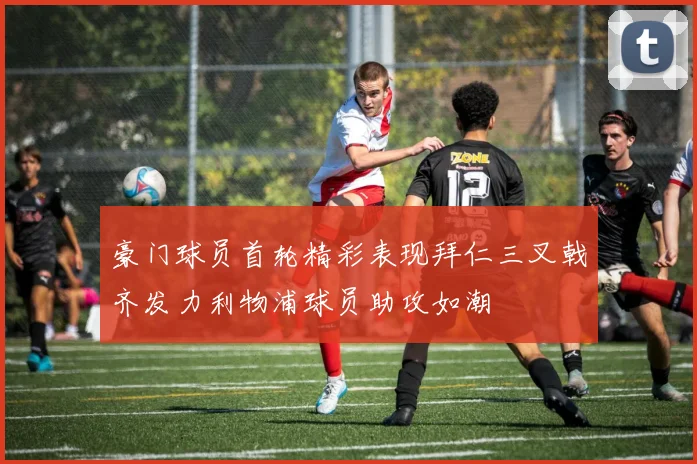 豪门球员首轮精彩表现拜仁三叉戟齐发力利物浦球员助攻如潮