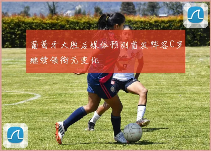 葡萄牙大胜后媒体预测首发阵容C罗继续领衔无变化