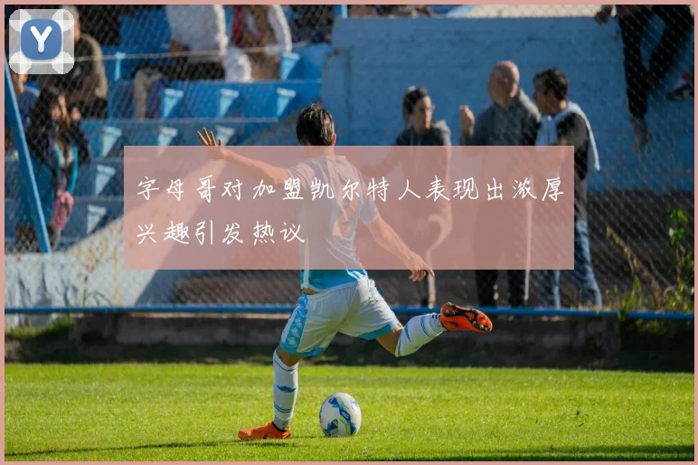 字母哥对加盟凯尔特人表现出浓厚兴趣引发热议