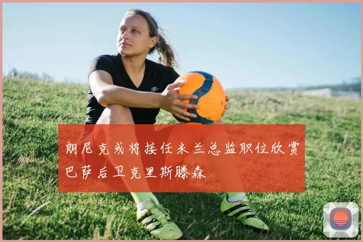 朗尼克或将接任米兰总监职位欣赏巴萨后卫克里斯滕森