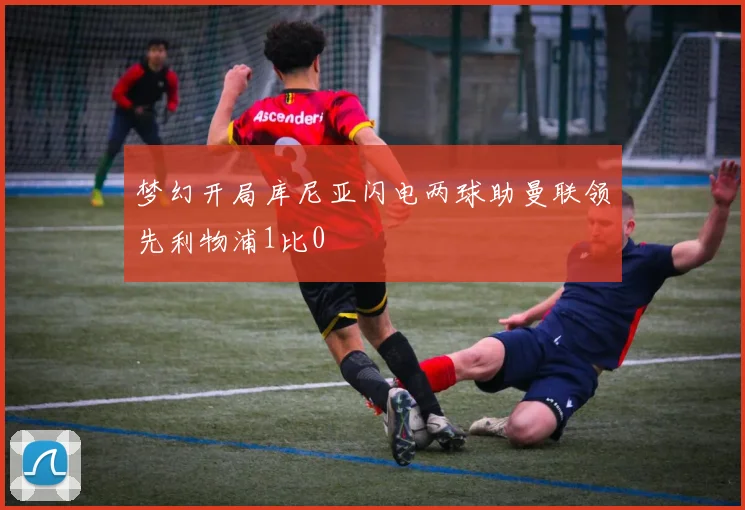 梦幻开局库尼亚闪电两球助曼联领先利物浦1比0