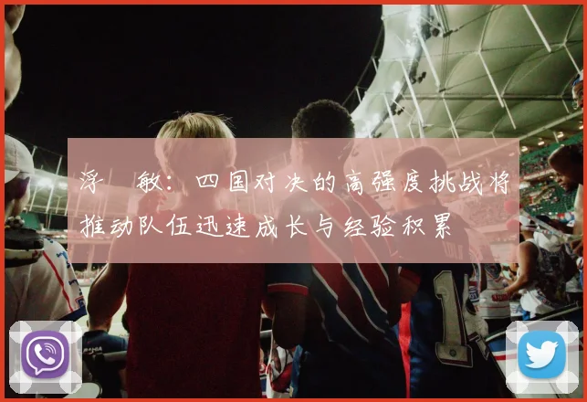 浮嶋敏：四国对决的高强度挑战将推动队伍迅速成长与经验积累