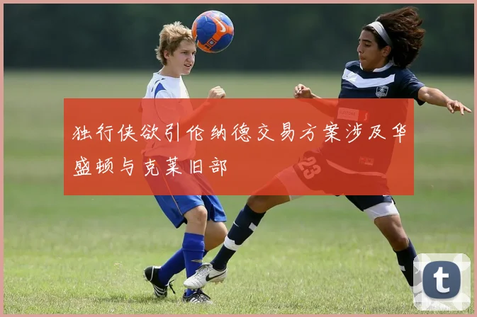 独行侠欲引伦纳德交易方案涉及华盛顿与克莱旧部