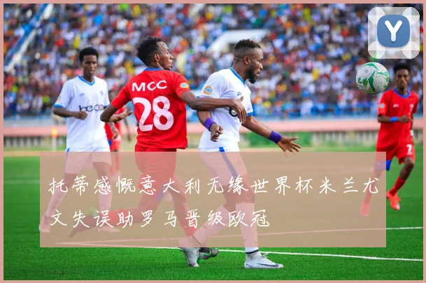 托蒂感慨意大利无缘世界杯米兰尤文失误助罗马晋级欧冠